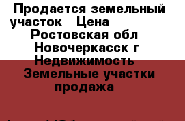 Продается земельный участок › Цена ­ 730 000 - Ростовская обл., Новочеркасск г. Недвижимость » Земельные участки продажа   